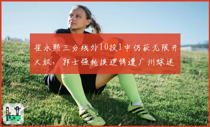 崔永熙三分线外10投1中仍获无限开火权,郭士强轮换逻辑遭广州球迷集体声讨