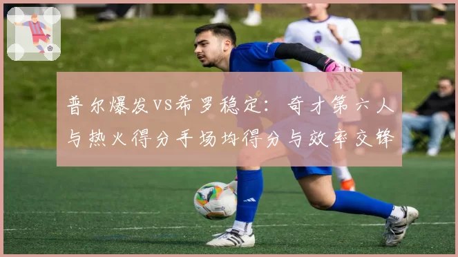 普尔爆发vs希罗稳定：奇才第六人与热火得分手场均得分与效率交锋