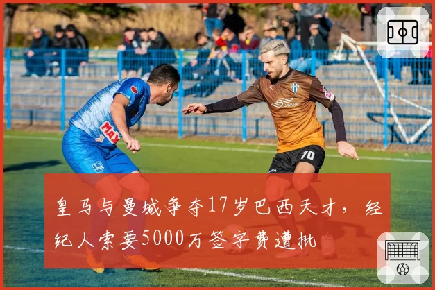 皇马与曼城争夺17岁巴西天才,经纪人索要5000万签字费遭批