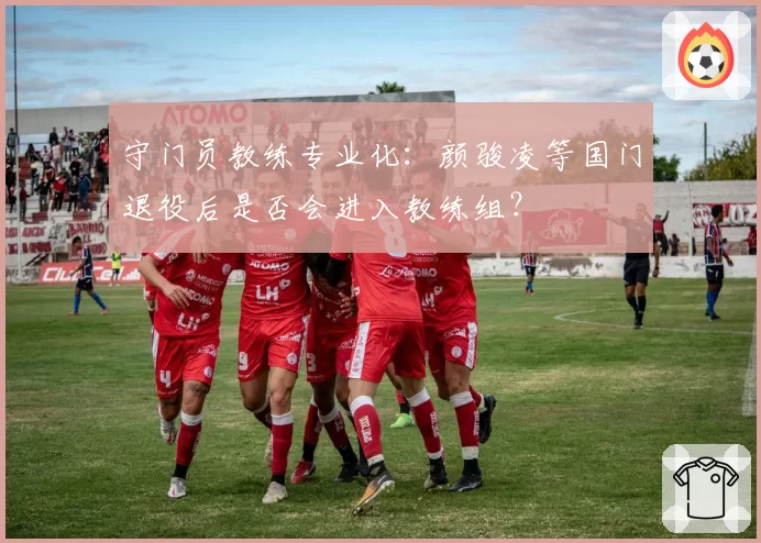 守门员教练专业化：颜骏凌等国门退役后是否会进入教练组？