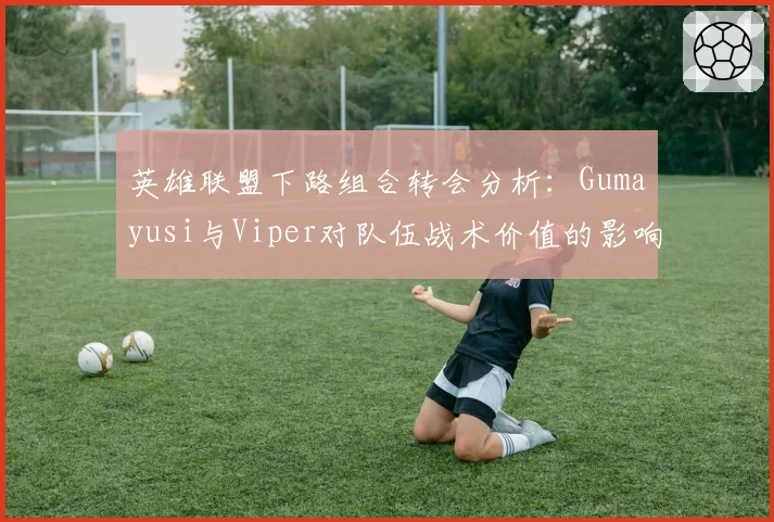 英雄联盟下路组合转会分析：Gumayusi与Viper对队伍战术价值的影响