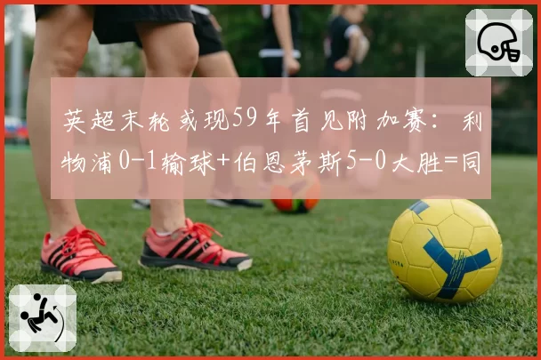 英超末轮或现59年首见附加赛：利物浦0-1输球+伯恩茅斯5-0大胜=同分同净胜球死局