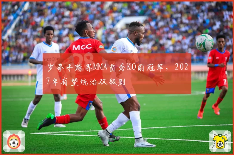 岁拳手跨界MMA首秀KO前冠军，2027年有望统治双级别