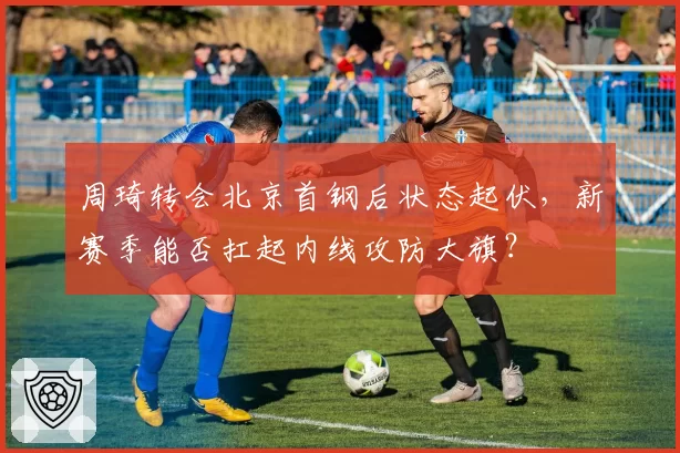 周琦转会北京首钢后状态起伏,新赛季能否扛起内线攻防大旗?