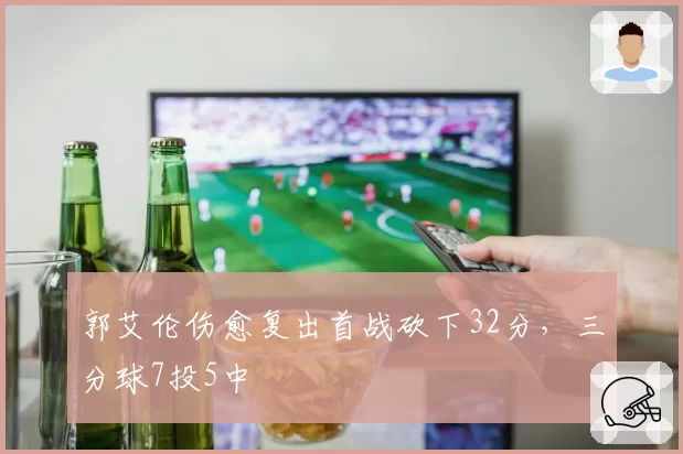 郭艾伦伤愈复出首战砍下32分，三分球7投5中