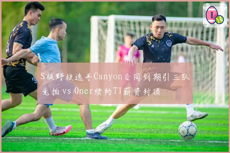 S级野核选手Canyon合同到期引三队竞拍 vs Oner续约T1薪资封顶