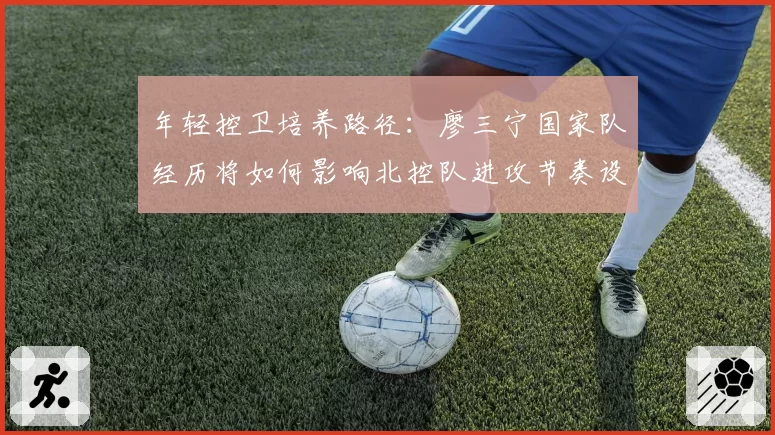 年轻控卫培养路径：廖三宁国家队经历将如何影响北控队进攻节奏设计？