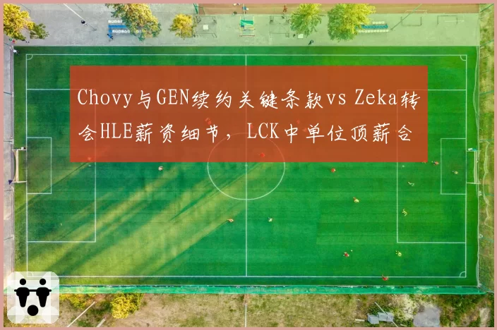 Chovy与GEN续约关键条款vs Zeka转会HLE薪资细节，LCK中单位顶薪合同拆解