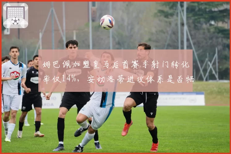 姆巴佩加盟皇马后首赛季射门转化率仅14%，安切洛蒂进攻体系是否牺牲了他的效率？