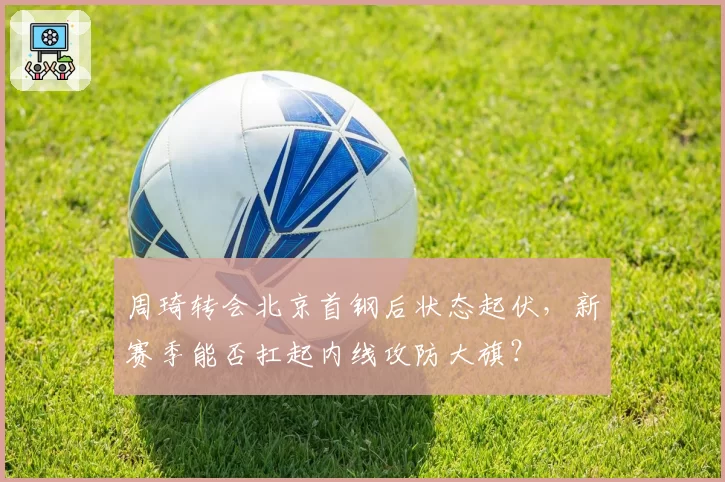 周琦转会北京首钢后状态起伏,新赛季能否扛起内线攻防大旗?