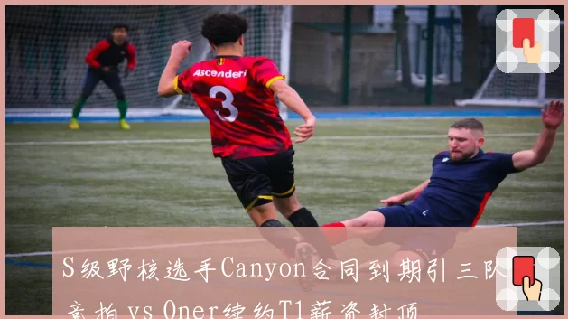S级野核选手Canyon合同到期引三队竞拍 vs Oner续约T1薪资封顶