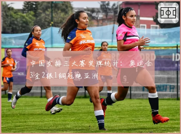 中国女排三大赛奖牌统计：奥运会3金2银1铜冠绝亚洲