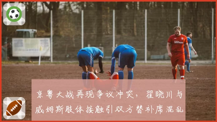 京粤大战再现争议冲突，翟晓川与威姆斯肢体接触引双方替补席混乱