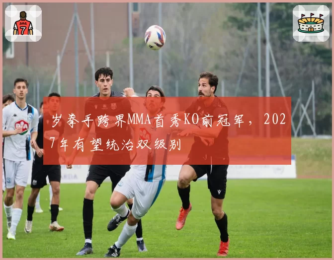 岁拳手跨界MMA首秀KO前冠军，2027年有望统治双级别