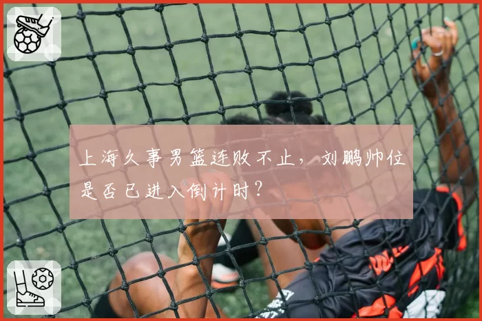 上海久事男篮连败不止，刘鹏帅位是否已进入倒计时？