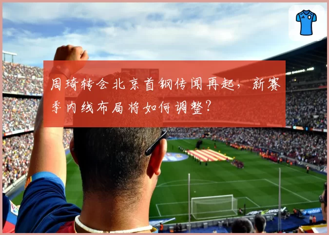 周琦转会北京首钢传闻再起，新赛季内线布局将如何调整？