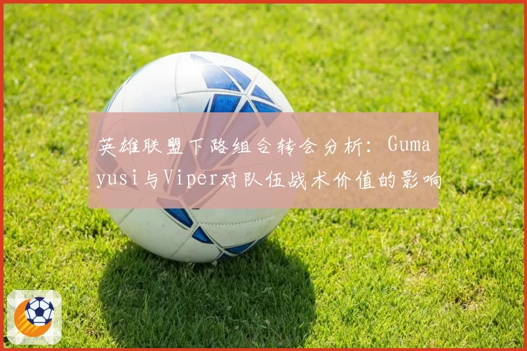 英雄联盟下路组合转会分析：Gumayusi与Viper对队伍战术价值的影响