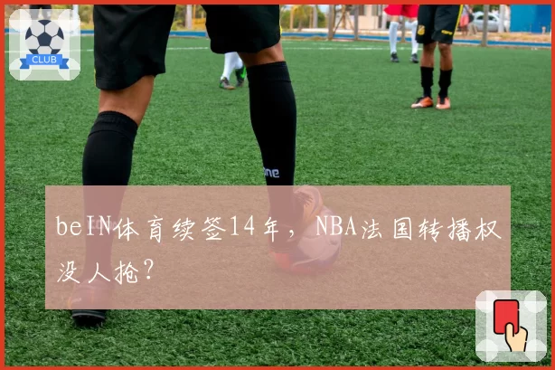 beIN体育续签14年,NBA法国转播权没人抢?