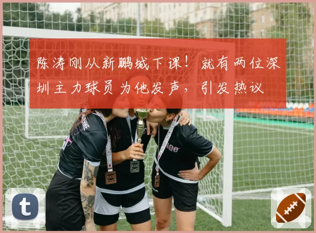 陈涛刚从新鹏城下课！就有两位深圳主力球员为他发声，引发热议