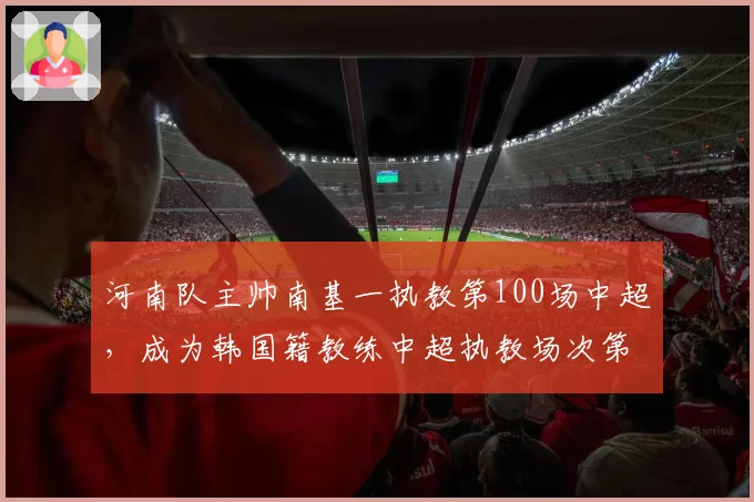 河南队主帅南基一执教第100场中超，成为韩国籍教练中超执教场次第一人