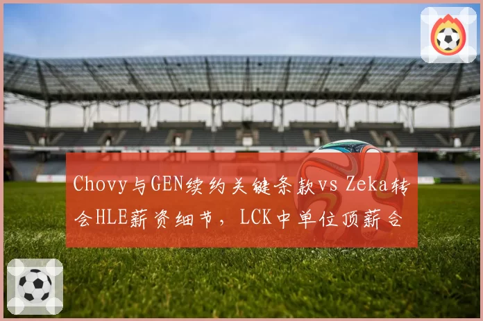 Chovy与GEN续约关键条款vs Zeka转会HLE薪资细节，LCK中单位顶薪合同拆解