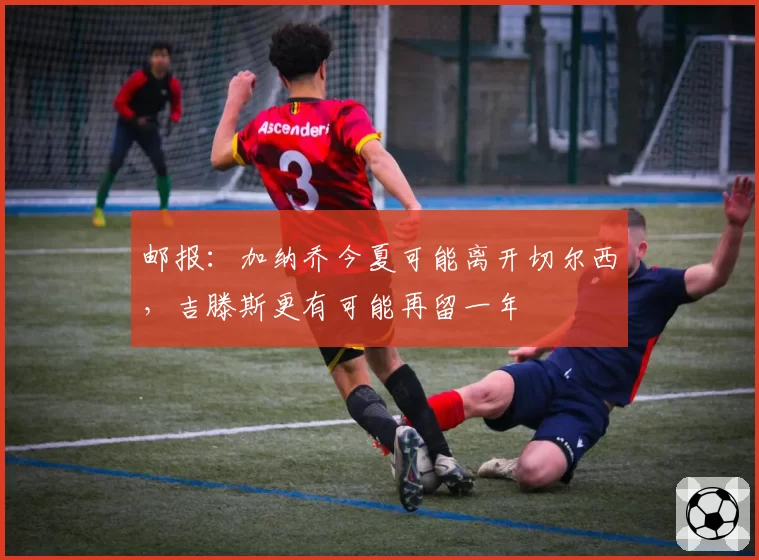 邮报：加纳乔今夏可能离开切尔西，吉滕斯更有可能再留一年