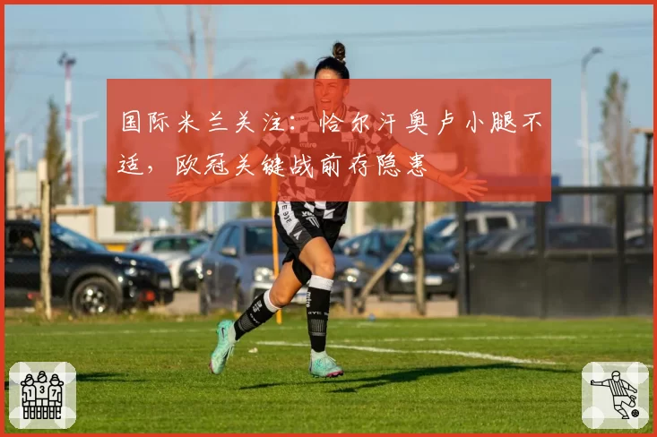 国际米兰关注：恰尔汗奥卢小腿不适，欧冠关键战前存隐患