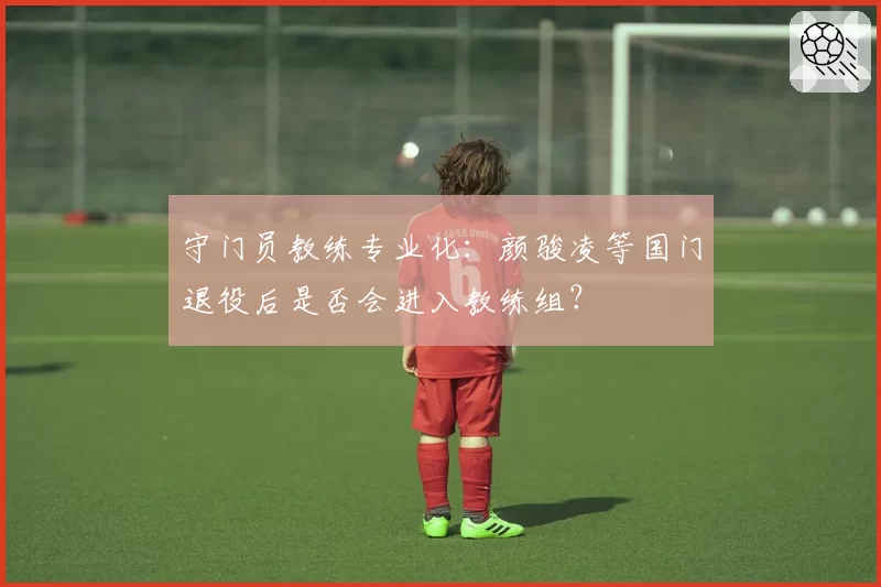 守门员教练专业化:颜骏凌等国门退役后是否会进入教练组?