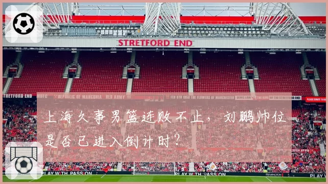 上海久事男篮连败不止，刘鹏帅位是否已进入倒计时？