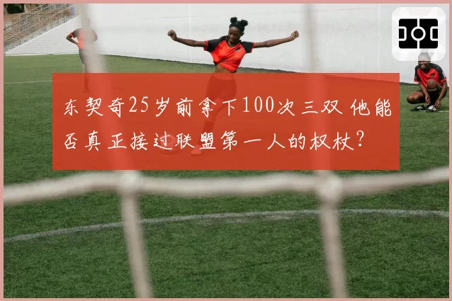 东契奇25岁前拿下100次三双 他能否真正接过联盟第一人的权杖？