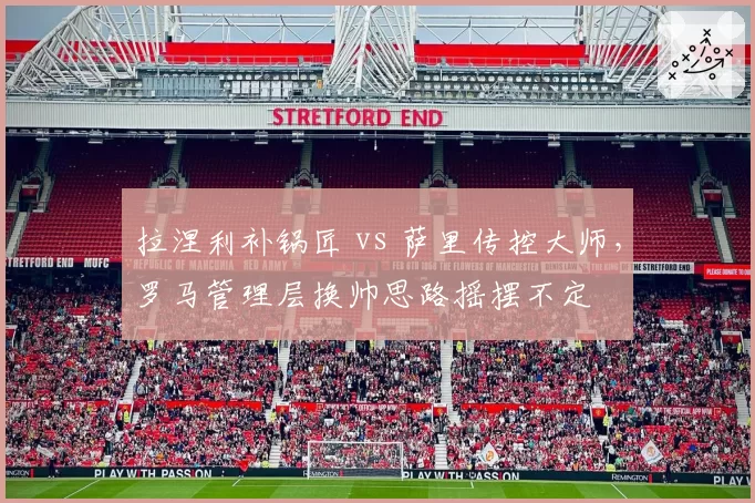 拉涅利补锅匠 vs 萨里传控大师，罗马管理层换帅思路摇摆不定