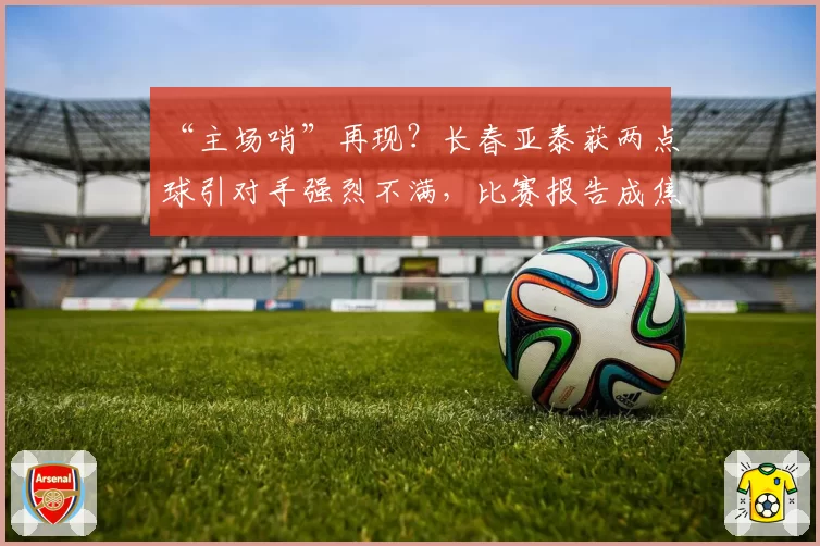 “主场哨”再现？长春亚泰获两点球引对手强烈不满，比赛报告成焦点