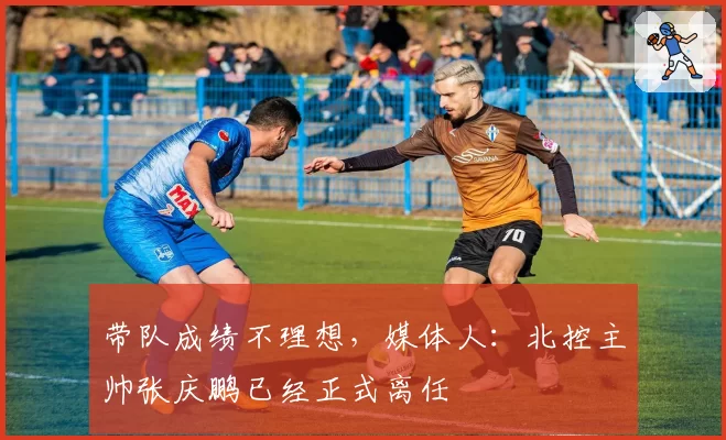 带队成绩不理想,媒体人:北控主帅张庆鹏已经正式离任