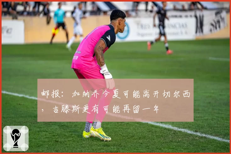 邮报：加纳乔今夏可能离开切尔西，吉滕斯更有可能再留一年