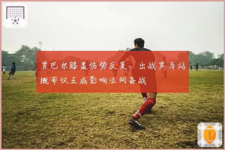贾巴尔膝盖伤势反复，出战罗马站概率仅五成影响法网备战