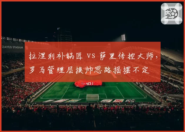 拉涅利补锅匠 vs 萨里传控大师，罗马管理层换帅思路摇摆不定