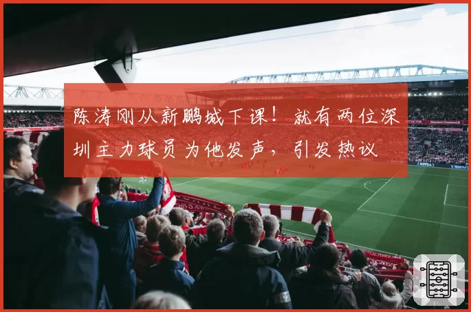 陈涛刚从新鹏城下课！就有两位深圳主力球员为他发声，引发热议