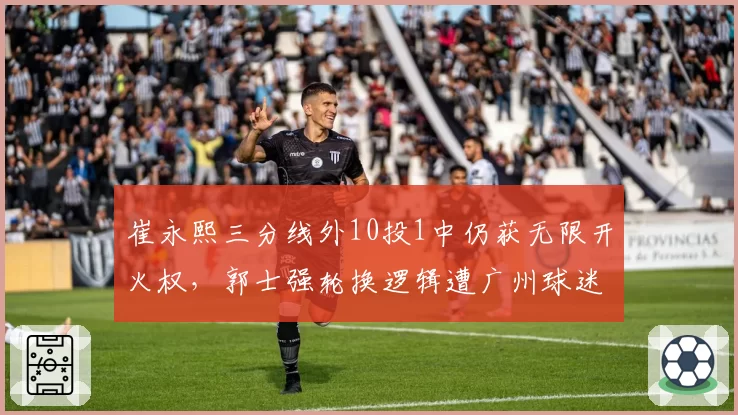 崔永熙三分线外10投1中仍获无限开火权，郭士强轮换逻辑遭广州球迷集体声讨