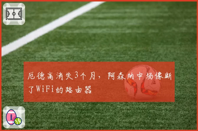 厄德高消失3个月，阿森纳中场像断了WiFi的路由器