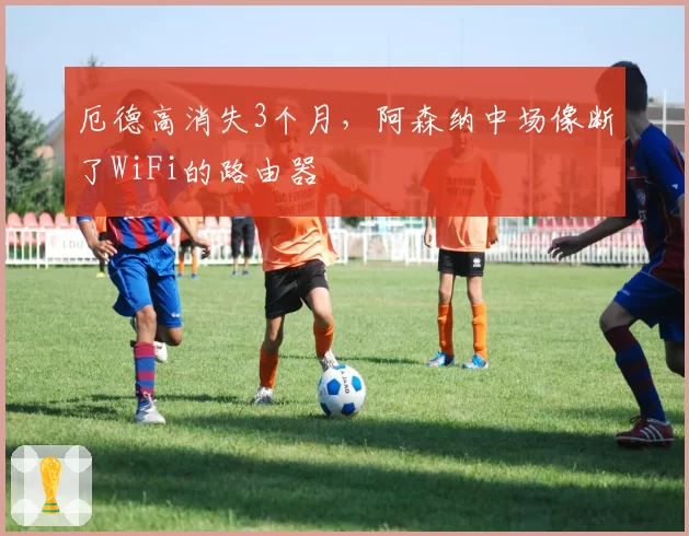 厄德高消失3个月，阿森纳中场像断了WiFi的路由器