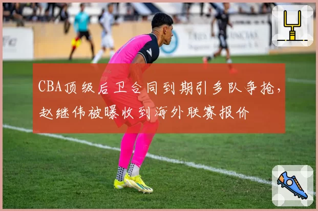 CBA顶级后卫合同到期引多队争抢，赵继伟被曝收到海外联赛报价