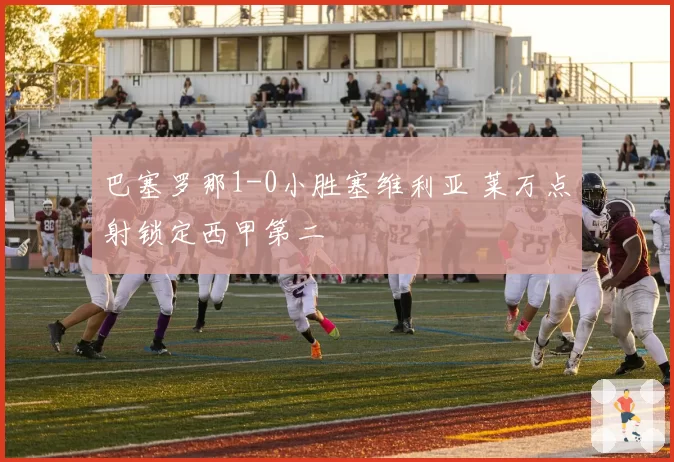 巴塞罗那1-0小胜塞维利亚 莱万点射锁定西甲第二