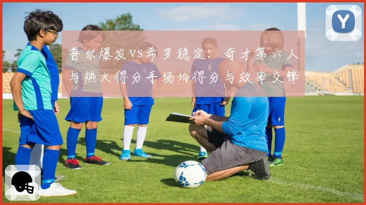 普尔爆发vs希罗稳定：奇才第六人与热火得分手场均得分与效率交锋